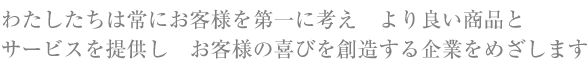 わたしたちは常にお客様を第一に考え　より良い商品とサービスを提供し　お客様の喜びを創造する企業をめざします