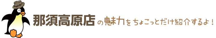 那須高原店の魅力をちょこっとだけ紹介するよ